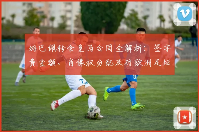 姆巴佩转会皇马合同全解析：签字费金额、肖像权分配及对欧洲足坛的连锁影响