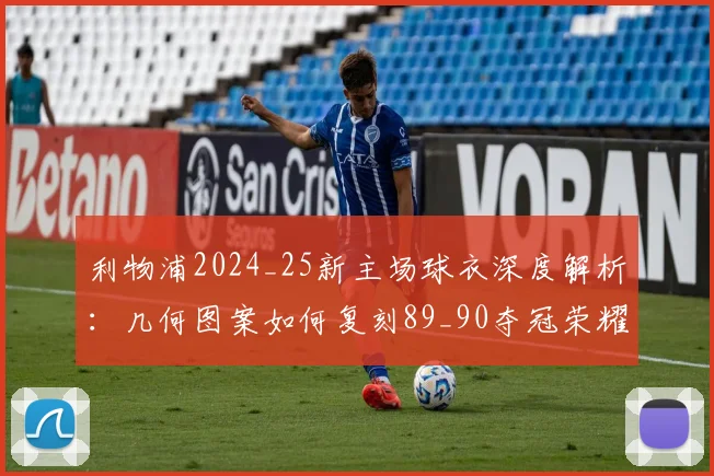利物浦2024_25新主场球衣深度解析:几何图案如何复刻89_90夺冠荣耀与购买指南