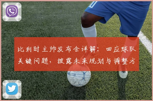 比利时主帅发布会详解：回应球队关键问题，披露未来规划与调整方案