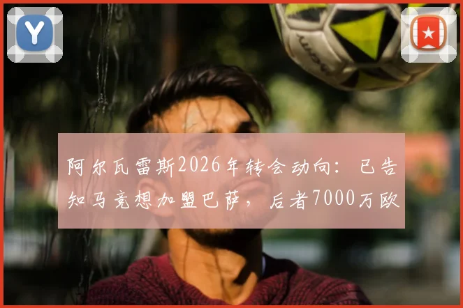 阿尔瓦雷斯2026年转会动向：已告知马竞想加盟巴萨，后者7000万欧报价在即