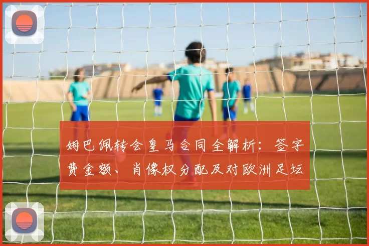 姆巴佩转会皇马合同全解析：签字费金额、肖像权分配及对欧洲足坛的连锁影响